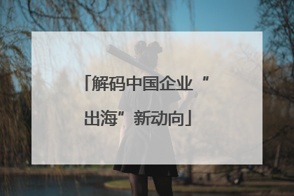 解码中国企业“出海”新动向