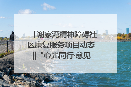 谢家湾精神障碍社区康复服务项目动态‖“心光同行·愈见美好——公益讲堂与健康义诊”活动