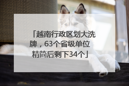 越南行政区划大洗牌，63个省级单位精简后剩下34个