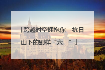 跨越时空拥抱你—抗日山下的别样“六一”