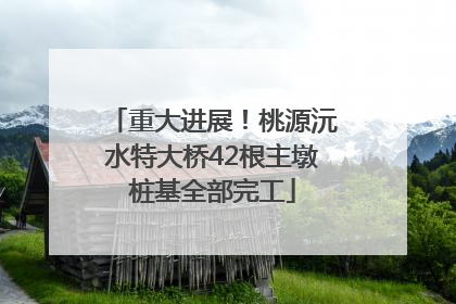 重大进展！桃源沅水特大桥42根主墩桩基全部完工