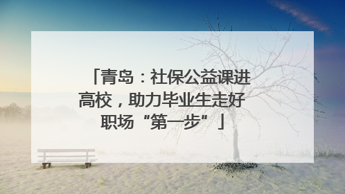 青岛：社保公益课进高校，助力毕业生走好职场“第一步”