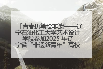青春执笔绘非遗——辽宁石油化工大学艺术设计学院参加2025 年辽宁省“非遗新青年”高校优秀作品推荐活动