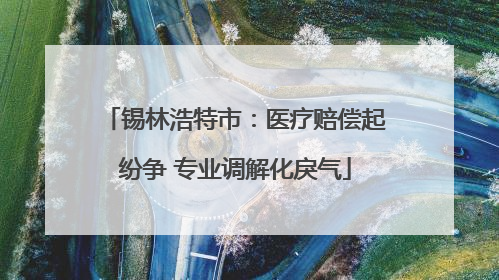 锡林浩特市：医疗赔偿起纷争 专业调解化戾气