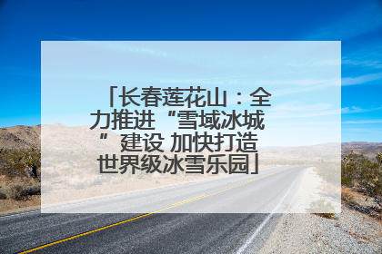 长春莲花山：全力推进“雪域冰城”建设 加快打造世界级冰雪乐园