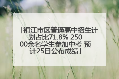 镇江市区普通高中招生计划占比71.8% 25000余名学生参加中考 预计25日公布成绩