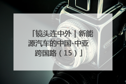 镜头连中外｜新能源汽车的中国-中亚跨国路（15）