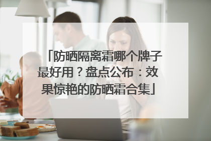 防晒隔离霜哪个牌子最好用？盘点公布：效果惊艳的防晒霜合集