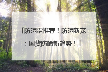 防晒霜推荐！防晒新宠：国货防晒新趋势！