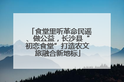 食堂里听革命民谣、做公益，长沙县“初恋食堂”打造农文旅融合新地标