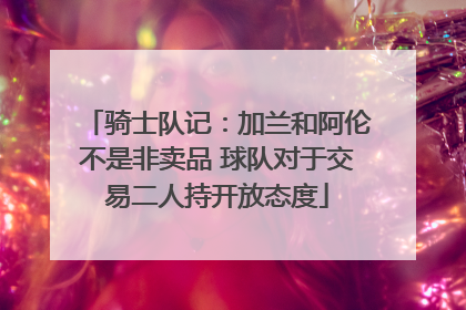 骑士队记：加兰和阿伦不是非卖品 球队对于交易二人持开放态度