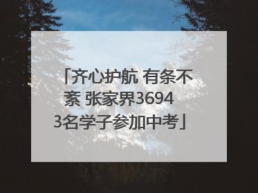 齐心护航 有条不紊 张家界36943名学子参加中考