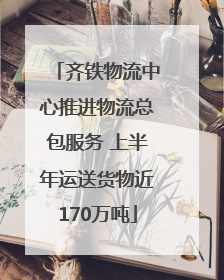 齐铁物流中心推进物流总包服务 上半年运送货物近170万吨