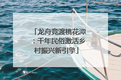 龙舟竞渡桃花潭：千年民俗激活乡村振兴新引擎