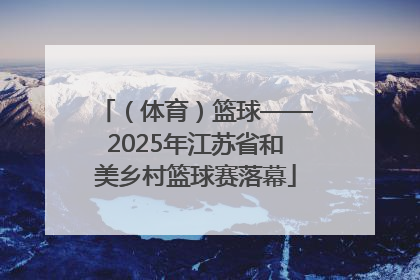 （体育）篮球——2025年江苏省和美乡村篮球赛落幕