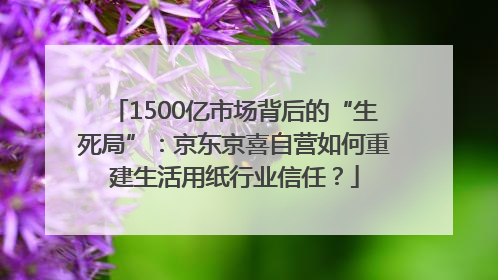 1500亿市场背后的“生死局”：京东京喜自营如何重建生活用纸行业信任？