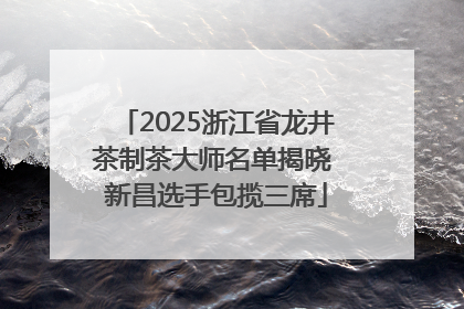 2025浙江省龙井茶制茶大师名单揭晓 新昌选手包揽三席