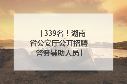 339名！湖南省公安厅公开招聘警务辅助人员