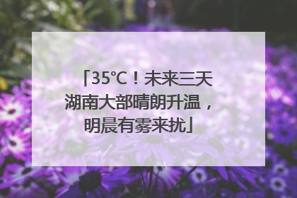 35℃！未来三天湖南大部晴朗升温，明晨有雾来扰