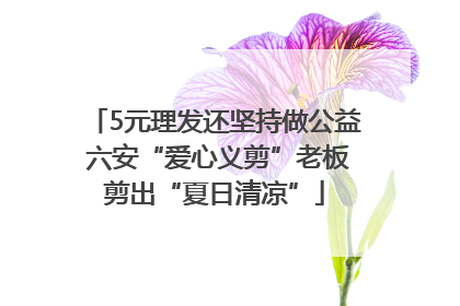 5元理发还坚持做公益 六安“爱心义剪”老板剪出“夏日清凉”